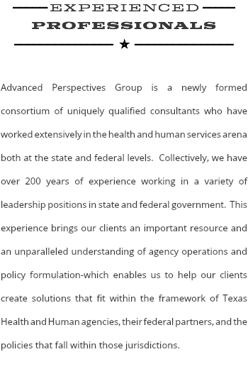 ---–– experienced ----- professionals ----––--------- E--------––-----  Advanced Perspectives Group is a newly formed consortium of uniquely qualified consultants who have worked extensively in the health and human services arena both at the state and federal levels. Collectively, we have over 200 years of experience working in a variety of leadership positions in state and federal government. This experience brings our clients an important resource and an unparalleled understanding of agency operations and policy formulation-which enables us to help our clients create solutions that fit within the framework of Texas Health and Human agencies, their federal partners, and the policies that fall within those jurisdictions. 