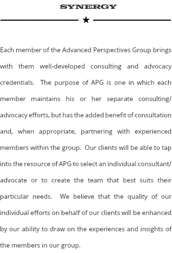  Synergy ------––--------- E--------––-------  Each member of the Advanced Perspectives Group brings with them well-developed consulting and advocacy credentials. The purpose of APG is one in which each member maintains his or her separate consulting/advocacy efforts, but has the added benefit of consultation and, when appropriate, partnering with experienced members within the group. Our clients will be able to tap into the resource of APG to select an individual consultant/advocate or to create the team that best suits their particular needs. We believe that the quality of our individual efforts on behalf of our clients will be enhanced by our ability to draw on the experiences and insights of the members in our group. 